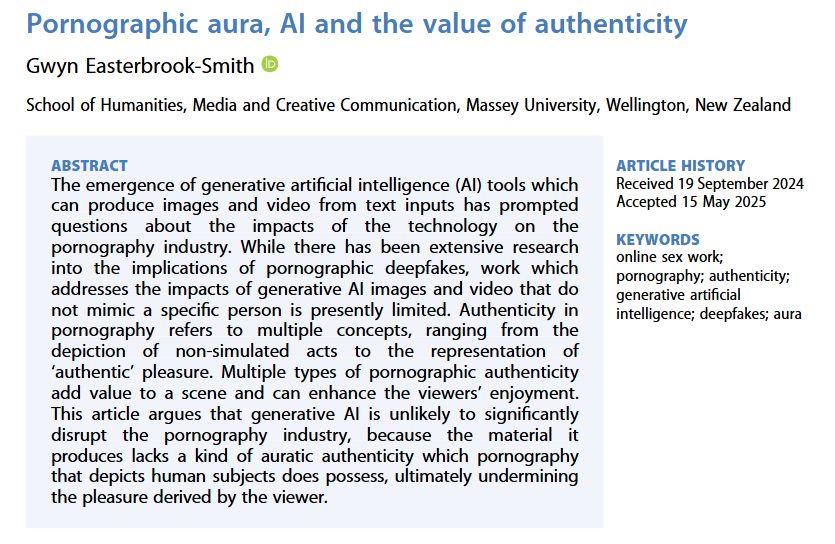Screenshot of a journal abstract. Title: Pornographic aura, AI and the value of authenticity. Text: The emergence of generative artificial intelligence (AI) tools which can produce images and video from text inputs has prompted questions about the impacts of the technology on the pornography industry. While there has been extensive research into the implications of pornographic deepfakes, work which addresses the impacts of generative AI images and video that do not mimic a specific person is presently limited. Authenticity in pornography refers to multiple concepts, ranging from the depiction of non-simulated acts to the representation of ‘authentic’ pleasure. Multiple types of pornographic authenticity add value to a scene and can enhance the viewers’ enjoyment. This article argues that generative AI is unlikely to significantly disrupt the pornography industry, because the material it produces lacks a kind of auratic authenticity which pornography that depicts human subjects does possess, ultimately undermining the pleasure derived by the viewer.