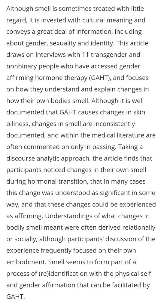 Screenshot of text which reads
Abstract
Although smell is sometimes treated with little regard, it is invested with cultural meaning and conveys a great deal of information, including about gender, sexuality and identity. This article draws on interviews with 11 transgender and nonbinary people who have accessed gender affirming hormone therapy (GAHT), and focuses on how they understand and explain changes in how their own bodies smell. Although it is well documented that GAHT causes changes in skin oiliness, changes in smell are inconsistently documented, and within the medical literature are often commented on only in passing. Taking a discourse analytic approach, the article finds that participants noticed changes in their own smell during hormonal transition, that in many cases this change was understood as significant in some way, and that these changes could be experienced as affirming. Understandings of what changes in bodily smell meant were often