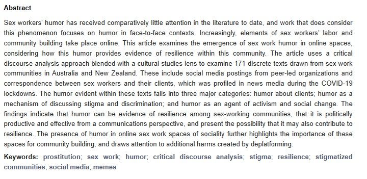 Screenshot of a journal abstract about sex workers online humour. Reads: Sex workers’ humor has received comparatively little attention in the literature to date, and work that does consider this phenomenon focuses on humor in face-to-face contexts. Increasingly, elements of sex workers’ labor and community building take place online. This article examines the emergence of sex work humor in online spaces, considering how this humor provides evidence of resilience within this community. The article uses a critical discourse analysis approach blended with a cultural studies lens to examine 171 discrete texts drawn from sex work communities in Australia and New Zealand. These include social media postings from peer-led organizations and correspondence between sex workers and their clients, which was profiled in news media during the COVID-19 lockdowns. The humor evident within these texts falls into three major categories: humor about clients; humor as a mechanism of discussing stigma and discrimination; and humor as an agent of activism and social change. The findings indicate that humor can be evidence of resilience among sex-working communities, that it is politically productive and effective from a communications perspective, and present the possibility that it may also contribute to resilience. The presence of humor in online sex work spaces of sociality further highlights the importance of these spaces for community building, and draws attention to additional harms created by deplatforming.