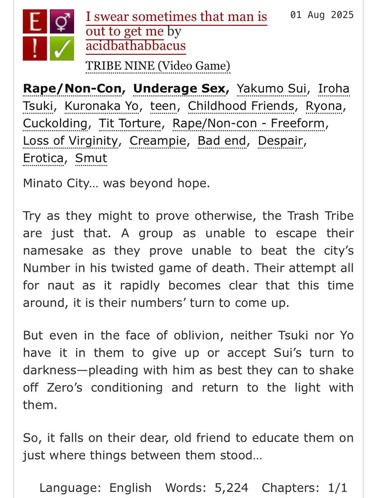 I swear sometimes that man is out to get me by acidbathabbacus
Fandoms:TRIBE NINE (Video Game)  
Explicit
Rape/Non-Con
F/M
Complete Work
01 Aug 2025
Tags
Rape/Non-Con Underage SexYakumo Sui Iroha Tsuki Kuronaka Yoteen Childhood Friends Ryona Cuckolding Tit Torture Rape/Non-con - Freeform Loss of Virginity Creampie Bad end Despair Erotica Smut
Summary
Minato City… was beyond hope.

Try as they might to prove otherwise, the Trash Tribe are just that. A group as unable to escape their namesake as they prove unable to beat the city’s Number in his twisted game of death. Their attempt all for naut as it rapidly becomes clear that this time around, it is their numbers’ turn to come up.

But even in the face of oblivion, neither Tsuki nor Yo have it in them to give up or accept Sui’s turn to darkness—pleading with him as best they can to shake off Zero’s conditioning and return to the light with them.

So, it falls on their dear, old friend to educate them on just where things between them stood…
Language: English Words: 5,224 Chapters: 1/1