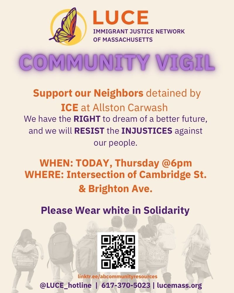 LUCE Immigrant Justice Network of Massachusetts
Community Vigil
Support our Neighbors detained by ICE at Allston Carwash
We have the RIGHT to dream of a better future,
and we will RESIST the INJUSTICES against our people.
WHEN: Today, Thursday @ 6pm
WHERE: Intersection of Cambridge St. & Brighton Ave.
Please Wear white in Solidarity
linktr.ee/abcommunityresources
@LUCE_hotline | 617-370-5023 | lucemass.org
