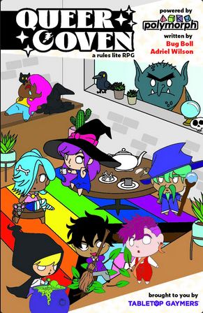 Queer Coven a rules lite rpg. Powered by polymorph. written by Bug Boll. Adriel Wilson. Brought to you by Tabletop Gaymers. A room full of queer witches lounge about. A pink haired witch is sleeping. A dark haired witch is sweeping leaves white a purple haired witch watches. A wizard like person stands in the corner. A blue hair witch in trans leggings sits on a stool. A witch with dark purple hair is drinking tea. A yellow hair witch is mixing potions. A troll looks in through the window. 