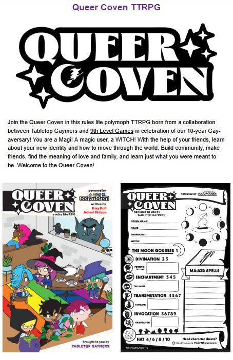 Queer Coven TTRPG. QUEER COVEN "Join the Queer Coven in this rules lite polymoph TTRPG born from a collaboration between Tabletop Gaymers and 9th Level Games in celebration of our 10-year Gay-aversary! You are a Magi! A magic user, a WITCH! With the help of your friends, learn about your new identity and how to move through the world. Build community, make friends, find the meaning of love and family, and learn just what you were meant to be. Welcome to the Queer Coven!"


The game coven says Queer Coven. Powered by Polymorph. Written by Bug Boll and Adriel Wilson. Seven Queer cartoon Witches hanging out doing various tasks in a room with a rainbow carpet. A troll looks in through the window.  The spell sheet has all the import parts of being a queer witch, including divination, enchantment, transmutation, and invocation. 