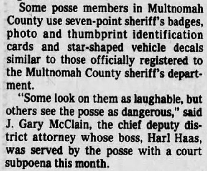 Some posse members in Multnomah County use seven-point sheriff's badges, photo and thumbprint identification cards and star-shaped vehicle decals similar to those officially registered to the Multnomah County sheriff's depart-ment.
"Some look on them as laughable, but others see the posse as dangerous," said
J. Gary McClain, the chief deputy district attorney whose boss, Harl Haas, was served by the posse with a court subpoena this month.