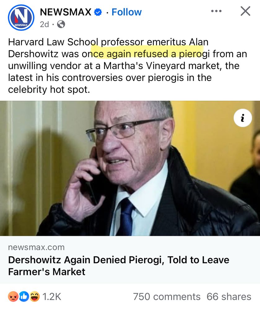 NEWSMAX * • Follow
NEWSMAX
2d •
Harvard Law School professor emeritus Alan
Dershowitz was once again refused a pierogi from an unwilling vendor at a Martha's Vineyard market, the latest in his controversies over pierogis in the celebrity hot spot.
newsmax.com
Dershowitz Again Denied Pierogi, Told to Leave Farmer's Market
1.2K
750 comments 66 shares