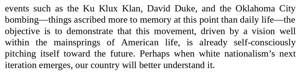 events such as the Ku Klux Klan, David Duke, and the Oklahoma City bombing-things ascribed more to memory at this point than daily life—the objective is to demonstrate that this movement, driven by a vision well within the mainsprings of American life, is already self-consciously pitching itself toward the future. Perhaps when white nationalism's next iteration emerges, our country will better understand it.