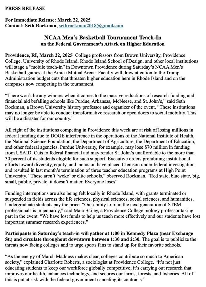 PRESS RELEASE
For Immediate Release: March 22, 2025
Contact: Seth Rockman, sethrockman2018@gmail.com
NCAA Men's Basketball Tournament Teach-In on the Federal Government's Attack on Higher Education
Providence, RI, March 22, 2025 College professors from Brown University, Providence College, University of Rhode Island, Rhode Island School of Design, and other local institutions will stage a "mobile teach-in" in Downtown Providence during Saturday's NCAA Men's Basketball games at the Amica Mutual Arena. Faculty will draw attention to the Trump Administration budget cuts that threaten higher education here in Rhode Island and on the campuses now competing in the tournament.
"There won't be any winners when it comes to the massive reductions of research funding and financial aid befalling schools like Purdue, Arkansas, McNeese, and St. John's," said Seth Rockman, a Brown University history professor and organizer of the event. "These institutions may no longer be able to conduct transformative research or open doors to social mobility. This will be a disaster for our country."
All eight of the institutions competing in Providence this week are at risk of losing millions in federal funding due to DOGE interference in the operations of the National Institute of Health, the National Science Foundation, the Department of Agriculture, the Department of Education, and other federal agencies. Purdue University, for example, may lose $70 million in funding from USAID. Cuts to federal financial aid may render St. John's unaffordable to the more than 30 percent of its students eligible for such support. Executive orders prohibiting institutional efforts toward diversity, equity, and inclusion have placed Clemson under federal investigation and resulted in last month's termination of three teacher education programs at High Point University. "These aren't 'woke' or elite schools," observed Rockman. "Red state, blue state, big, small, public, private, it doesn't matter. Everyone los…