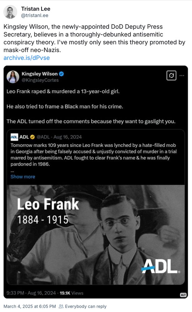 Tristan Lee
@tristanl.ee
Kingsley Wilson, the newly-appointed DoD Deputy Press Secretary, believes in a thoroughly-debunked antisemitic conspiracy theory. I've mostly only seen this theory promoted by mask-off neo-Nazis.
archive.is/dPvse
Kingsley Wilson & @KingsleyCortes
...
Leo Frank raped & murdered a 13-year-old girl.
He also tried to frame a Black man for his crime.
The ADL turned off the comments because they want to gaslight you.
ADL
ADL★
@ADL - Aug 16, 2024
Tomorrow marks 109 years since Leo Frank was lynched by a hate-filled mob in Georgia after being falsely accused & unjustly convicted of murder in a trial marred by antisemitism. ADL fought to clear Frank's name & he was finally pardoned in 1986.
Show more
Leo Frank
1884 - 1915
ADL.
9:33 PM - Aug 16, 2024 • 19.1K Views
March 4, 2025 at 6:05 PM & Everybody can reply
ALT