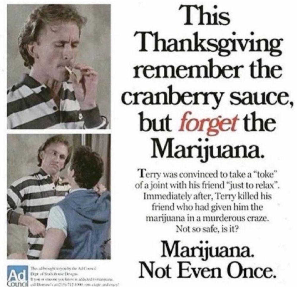 Ad
Council
ART FOREI
& LE
This
Thanksgiving remember the cranberry sauce, but forget the Marijuana.
Terry was convinced to take a "toke" of a joint with his friend "just to relax".
Immediately after, Terry killed his friend who had given him the marijuana in a murderous craze.
Not so safe, is it?
Marijuana.
Not Even Once.