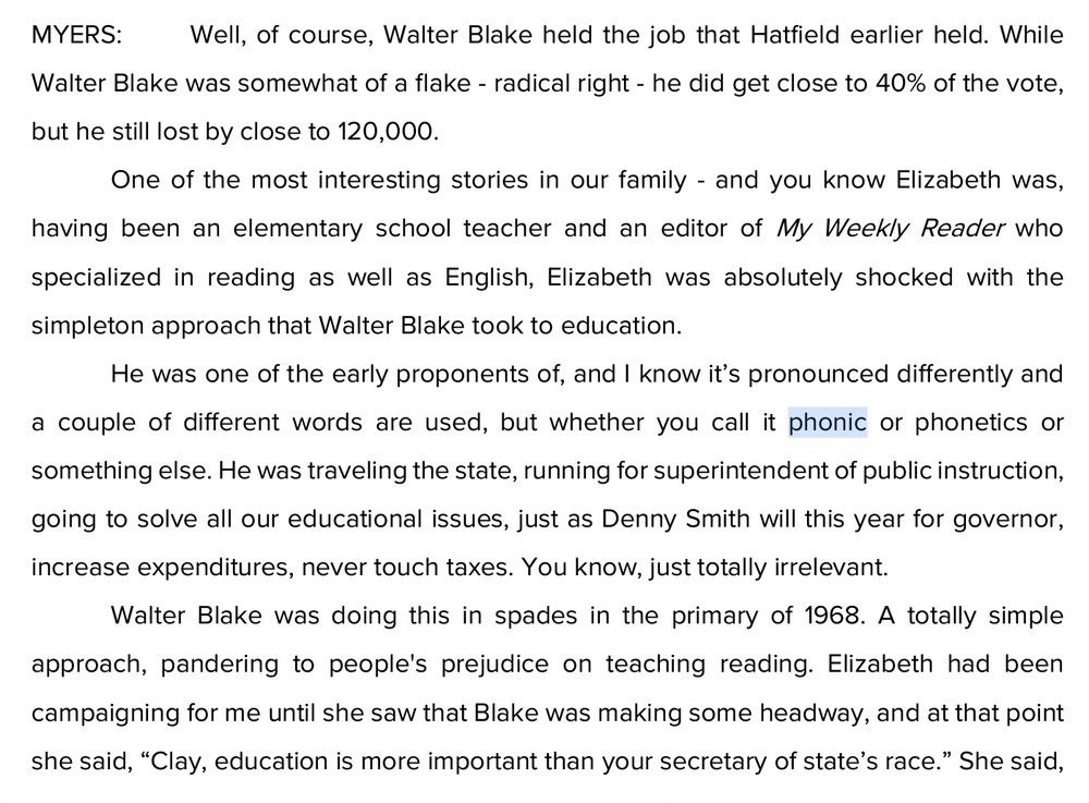 MYERS:
Well, of course, Walter Blake held the job that Hatfield earlier held. While
Walter Blake was somewhat of a flake - radical right - he did get close to 40% of the vote, but he still lost by close to 120,000.
One of the most interesting stories in our family - and you know Elizabeth was, having been an elementary school teacher and an editor of My Weekly Reader who specialized in reading as well as English, Elizabeth was absolutely shocked with the simpleton approach that Walter Blake took to education.
He was one of the early proponents of, and I know it's pronounced differently and a couple of different words are used, but whether you call it phonic or phonetics or something else. He was traveling the state, running for superintendent of public instruction, going to solve all our educational issues, just as Denny Smith will this year for governor, increase expenditures, never touch taxes. You know, just totally irrelevant.
Walter Blake was doing this in spades in the primary of