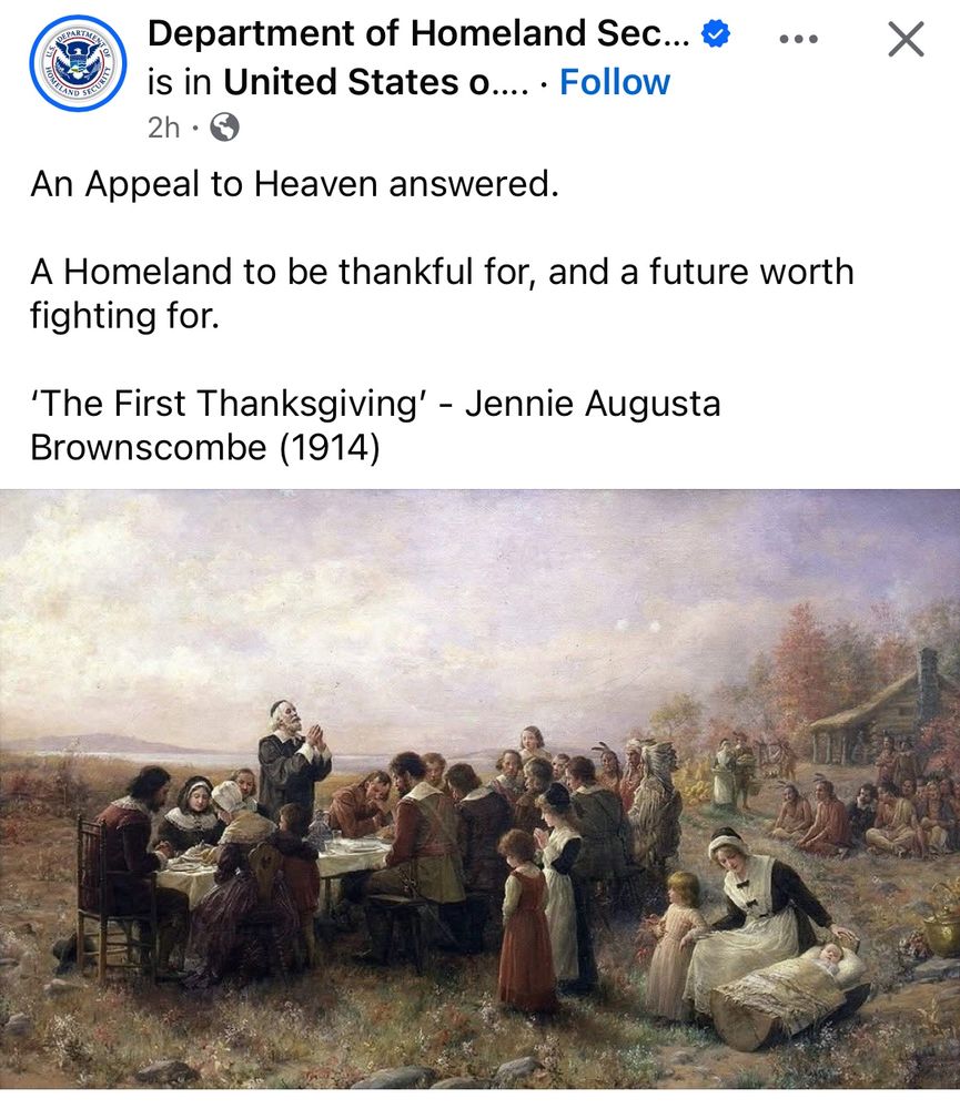 SEPARATIN
Department of Homeland Sec... « is in United States o.... • Follow
2h • G
An Appeal to Heaven answered.
A Homeland to be thankful for, and a future worth fighting for.
'The First Thanksgiving' - Jennie Augusta
Brownscombe (1914)