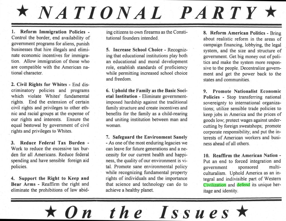 * NATIONAL PARTY*
1. Reform Immigration Policies - Control the border, end availability of government programs for aliens, punish businesses that hire illegals and eliminate economic incentives for immigra-tion. Allow immigration of those who are compatible with the American national character.
2. Civil Rights for Whites - End discriminatory policies and programs which violate Whites' fundamental rights. End the extension of certain civil rights and privileges to other ethnic and racial groups at the expense of our rights and interests. Ensure the equal bestowal by government of civil rights and privileges to Whites.
3. Reduce Federal Tax Burden - Work to reduce the excessive tax burden for all Americans. Reduce federal spending and have sensible foreign aid policies.
4. Support the Right to Keep and Bear Arms - Reaffirm the right and eliminate the prohibitions of law abiding citizens to own firearms as the Constitutional founders intended.
5. Increase School Choice - Recognizing that
