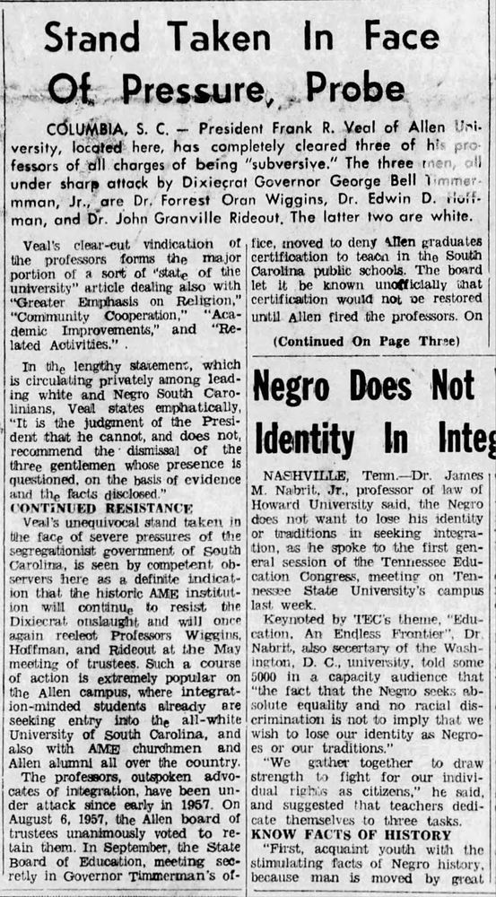 Stand Taken In Face Ot Pressure, Probe
COLUMBIA, S. C. - President Frank R. Veal of Allen Uni-versity, located here, has completely cleared three of his pro fessors of all charges of being "subversive." The three men,
oli
under sharp attack by Dixieçrat Governor George Bell Timmer-mman, Jr., are Dr. Forrest Oran Wiggins, Dr. Edwin D. rioif-man, and Dr. John Granville Rideout, The latter two are white.
the professors forms
Veprotesor torts tee ai deoation o loal Te the Su
certification to teacn in the South
portion of a sort of "state of the
Carolina public schools. The board
university" article dealing also with let it be known unofficially that
"Greater Emphasis on Religion,"
certification would not pe restored
"Community Cooperation," "Aca-
until Allen fired the professors. On
demic Improvements," and "Re-lated Activities."
(Continued On Page Three)
in the lengthy statement, which is circulating privately among leading white and Negro South Caro-
Negro Does Not
linians, Veal states emphatically,
"It is the judgment of the President that he cannot, and does not, recommend the dismissal of the
Identity In Intes
three gentlemen whose presence is quet ting t. s die or of evidence
NASHVILLE, Term.-Dr. James
M. Nabrit, Jr., professor of law of
CONTINUED RESISTANCE
Veal's unequivocal stand taken in the face of severe pressures of the
1l and faten in de mairens t ek
Howard University said, the Negro does not want to lose his identity or traditions in seeking integra-
segregationist government of South
tion, as he spoke to the first gen-
Carolina, is seen by competent ob-
eral session of the Tennessee Edu-
servers here as a definite indicat-
cation Congress, meeting on Ten-
ion that the historic AME institut-
nessee State University's campus
ion will
continue to resist the last week.
Dixiecrat onslaught and will once
Keynoted by TEC's theme, "Edu-
again reelect Professors Wiggins,
cation. An Endless Frontier"
, Dr
Hoffman, and Rideout at the May
Nabrit, also secertary of t…