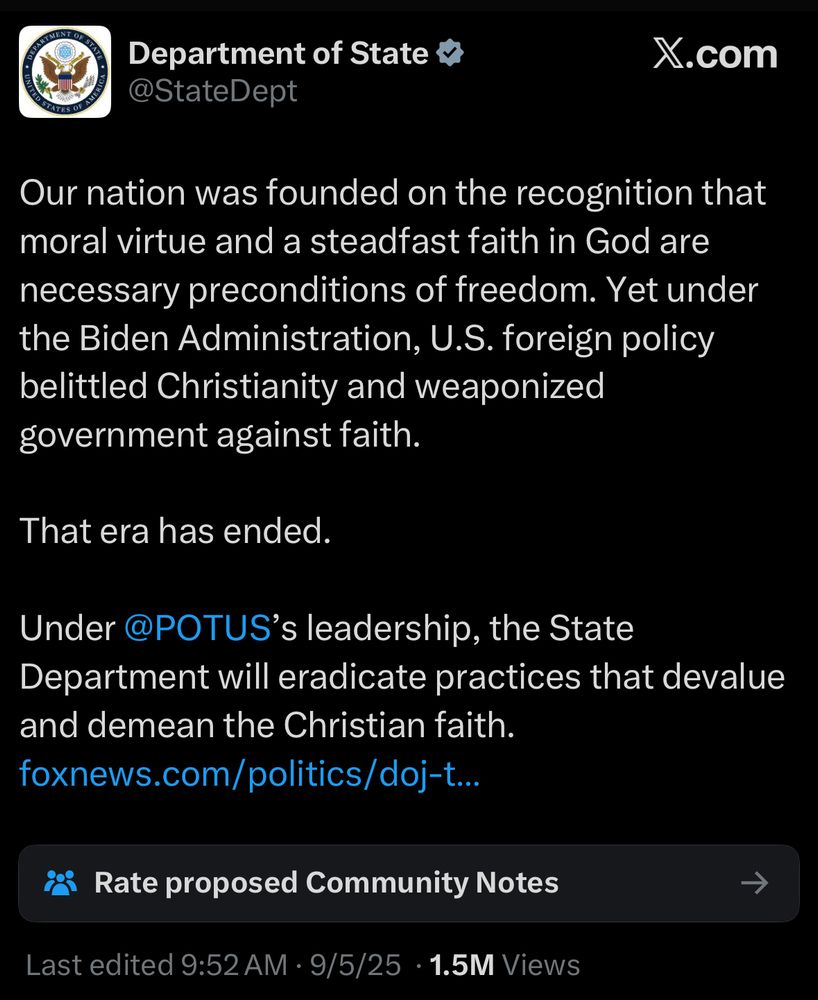 Department of State v @StateDept X.com Our nation was founded on the recognition that moral virtue and a steadfast faith in God are necessary preconditions of freedom. Yet under the Biden Administration, U.S. foreign policy belittled Christianity and weaponized government against faith. That era has ended. Under @POTUS's leadership, the State Department will eradicate practices that devalue and demean the Christian faith. foxnews.com/politics/doj-t.. Rate proposed Community Notes Last edited 9:52 AM • 9/5/25 • 1.5M Views