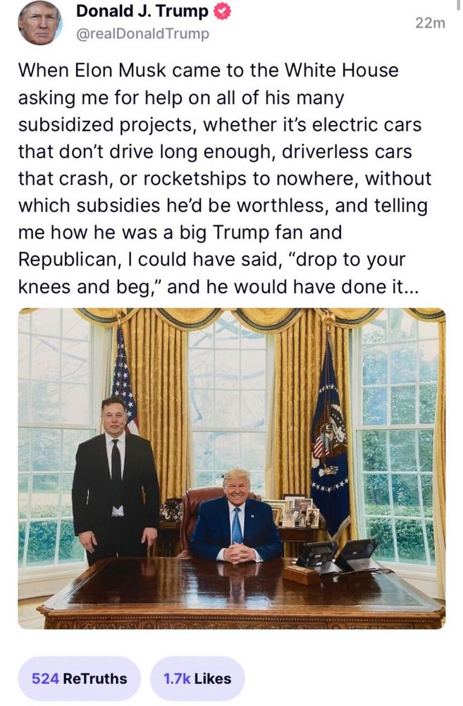 Donald J. Trump
@realDonald Trump
22m
When Elon Musk came to the White House asking me for help on all of his many subsidized projects, whether it's electric cars that don't drive long enough, driverless cars that crash, or rocketships to nowhere, without which subsidies he'd be worthless, and telling me how he was a big Trump fan and Republican, I could have said, "drop to your knees and beg," and he would have done it...
524 ReTruths
1.7k Likes