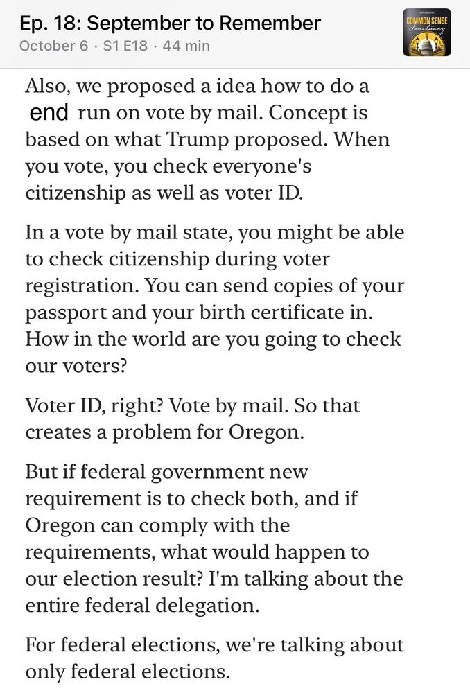 Ep. 18: September to Remember
October 6 • S1 E18 • 44 min
Also, we proposed a idea how to do a end run on vote by mail. Concept is based on what Trump proposed. When you vote, you check everyone's citizenship as well as voter ID.
In a vote by mail state, you might be able to check citizenship during voter registration. You can send copies of your passport and your birth certificate in.
How in the world are you going to check our voters?
Voter ID, right? Vote by mail. So that creates a problem for Oregon.
But if federal government new requirement is to check both, and if Oregon can comply with the requirements, what would happen to our election result? I'm talking about the entire federal delegation.
For federal elections, we're talking about only federal elections.
COMMON SENSE
Vascluar