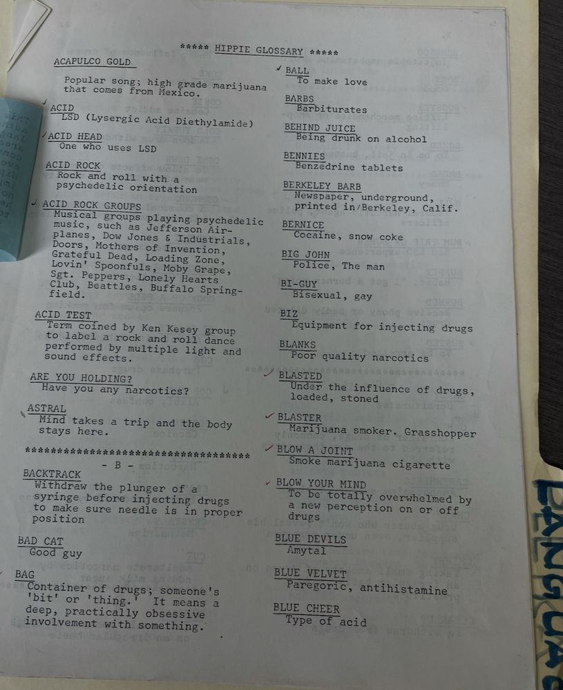 9n
ACAPULCO GOLD
***** HIPPIE GLOSSARY *****
* BALL
To make love
Popular song; high grade marijuana that comes from Mexico.
ACID
LSD (Lysergic Acid Diethylamide)
/ ACID HEAD
One who uses LSD
ACID ROCK
Rock and roll with a psychedelic orientation
J ACID ROCK GROUPS
Musical groups playing psychedelic music, such as Jefferson Air-planes, Dow Jones & Industrials, Doors, Mothers of Invention, Grateful Dead, Loading Zone, Lovin' Spoonfuls, Moby Grape, Sgt. Peppers, Lonely Hearts Club, Beattles, Buffalo Spring-field.
ACID TEST
Term coined by Ken Kesey group to label a rock and roll dance performed by multiple light and sound effects.
ARE YOU HOLDING?
Have you any narcotics?
ASTRAL
Mind takes a trip and the body stays here.
永齐水水路米者北路疗南路路路米路路店北路路店路路路路路北洛路店洛南路路
- B -
BACKTRACK
Withdraw the plunger of a syringe before injecting drugs to make sure needle is in proper position
BARBS
Barbiturates
BEHIND JUICE
Being drunk on
alcohol
BENNIES
Benzedrine tablets
BERKELEY BARB
Newspaper,
underground,
printed in/Berkeley, Calif.
BERNICE
Cocaine, snow coke
BIG JOHN
Police, The man
BI-GUY
Bisexual, gay
BIZ
Equipment for injecting drugs
BLANKS
Poor quality narcotics
BLASTED
Under
the influence of drugs,
loaded, stoned
BLASTER
Marijuana smoker. Grasshopper
/ BLOW A JOINT
Smoke marijuana cigarette
- BLOW YOUR MIND
To be totally overwhelmed by a new perception on or off drugs
BAD CAT
Good guy
BLUE DEVILS
Amytal
BAG
Container of drugs; someone's
'bit' or
'thing.
It means
deep, practically obsessive involvement with something.
BLUE VELVET
Paregoric, antihistamine
BLUE CHEER
Type of acid