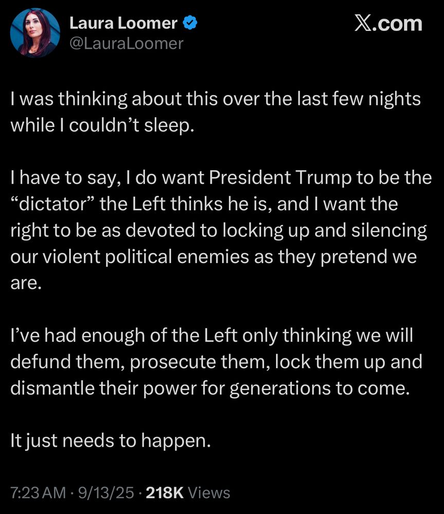 Laura Loomer @LauraLoomer
X.com
I was thinking about this over the last few nights while I couldn't sleep.
I have to say, I do want President Trump to be the
"dictator" the Left thinks he is, and I want the right to be as devoted to locking up and silencing our violent political enemies as they pretend we are.
I've had enough of the Left only thinking we will defund them, prosecute them, lock them up and dismantle their power for generations to come.
It just needs to happen.
7:23 AM • 9/13/25 • 218K Views
