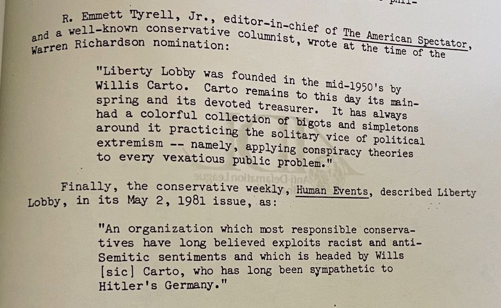 R. Emmett Tyrell, Jr., editor-in-chief of The American Spectator, and a well-known conservative columnist, wrote at the time specte Werren Richardson nomination:
"Liberty Lobby was founded in the mid-1950's by Willis Carto. Carto remains to this day its mainspring and its devoted treasurer. It has always had a colorful collection of bigots and simpletons around it practicing the solitary vice of political extremism -- namely, applying conspiracy theories to every vexatious public problem."
Finally, the conservative weekly, Human Events, described Liberty
Lobby, in its May 2, 1981 issue, as:
"An organization which most responsible conservatives have long believed exploits racist and antiSemitic sentiments and which is headed by Wills [sic] Carto, who has long been sympathetic to Hitler's Germany."