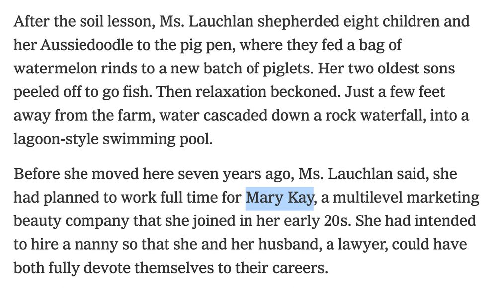After the soil lesson, Ms. Lauchlan shepherded eight children and her Aussiedoodle to the pig pen, where they fed a bag of watermelon rinds to a new batch of piglets. Her two oldest sons peeled off to go fish. Then relaxation beckoned. Just a few feet away from the farm, water cascaded down a rock waterfall, into a lagoon-style swimming pool.
Before she moved here seven years ago, Ms. Lauchlan said, she had planned to work full time for Mary Kay, a multilevel marketing beauty company that she joined in her early 20s. She had intended to hire a nanny so that she and her husband, a lawyer, could have both fully devote themselves to their careers.
