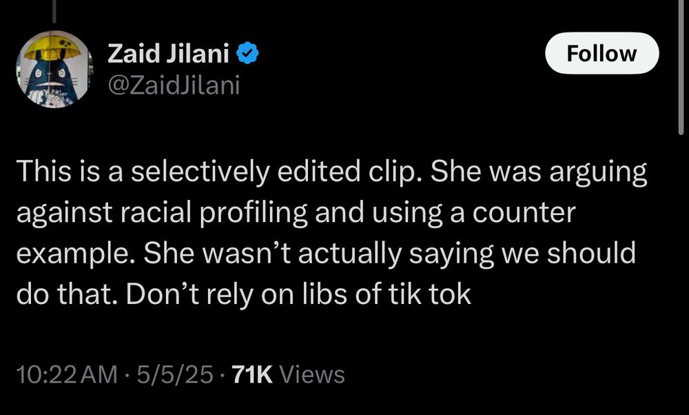 Zaid Jilani @ZaidJilani
Follow
This is a selectively edited clip. She was arguing against racial profiling and using a counter example. She wasn't actually saying we should do that. Don't rely on libs of tik tok
10:22 AM • 5/5/25 • 71K Views