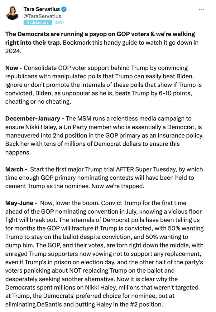 Tara Servatius @TaraServatius
Satisfactory
38%
The Democrats are running a psyop on GOP voters & we're walking right into their trap. Bookmark this handy guide to watch it go down in 2024.
Now - Consolidate GOP voter support behind Trump by convincing republicans with manipulated polls that Trump can easily beat Biden.
Ignore or don't promote the internals of these polls that show if Trump is convicted, Biden, as unpopular as he is, beats Trump by 6-10 points, cheating or no cheating.
December-January - The MSM runs a relentless media campaign to ensure Nikki Haley, a UniParty member who is essentially a Democrat, is maneuvered into 2nd position in the GOP primary as an insurance policy.
Back her with tens of millions of Democrat dollars to ensure this happens.
March - Start the first major Trump trial AFTER Super Tuesday, by which time enough GOP primary nominating contests will have been held to cement Trump as the nominee. Now we're trapped.
May-June - Now, lower the boom. Convict T