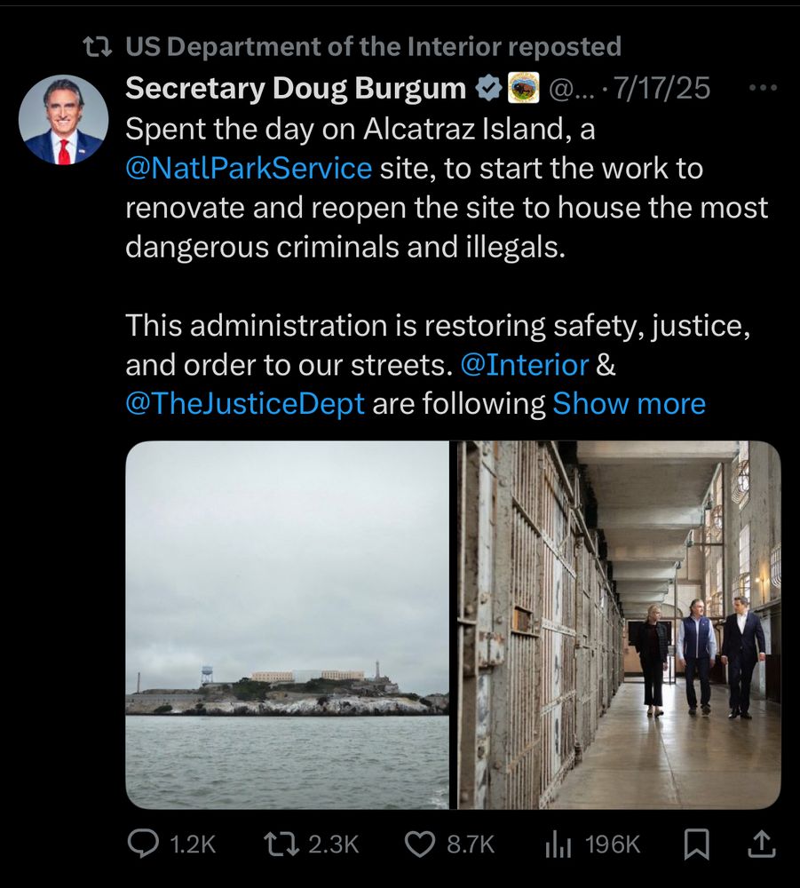t2 US Department of the Interior reposted
Secretary Doug Burgum
... • 7/17/25
• • •
Spent the day on Alcatraz Island, a @NatlParkService site, to start the work to renovate and reopen the site to house the most dangerous criminals and illegals.
This administration is restoring safety, justice, and order to our streets. @Interior &
@TheJusticeDept are following Show more
1.2K
17 2.3K
8.7K
Ill 196K