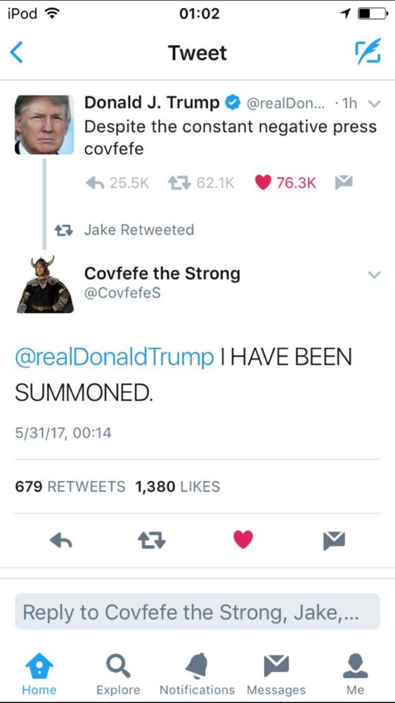 iPod ? 01:02 Tweet Donald J. Trump © @realDon... • 1h v Despite the constant negative press covfefe 小 25.5K 亡 62.1K 76.3K 17 Jake Retweeted Covfefe the Strong @CovfefeS @realDonaldTrump I HAVE BEEN SUMMONED. 5/31/17, 00:14 679 RETWEETS 1,380 LIKES 17 Reply to Covfefe the Strong, Jake,... Home Explore Notifications Messages Me