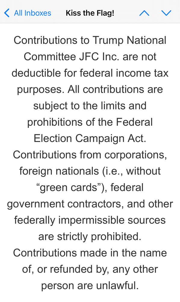 • All Inboxes Kiss the Flag! へく Contributions to Trump National Committee JFC Inc. are not deductible for federal income tax purposes. All contributions are subject to the limits and prohibitions of the Federal Election Campaign Act. Contributions from corporations, foreign nationals (i.e., without 