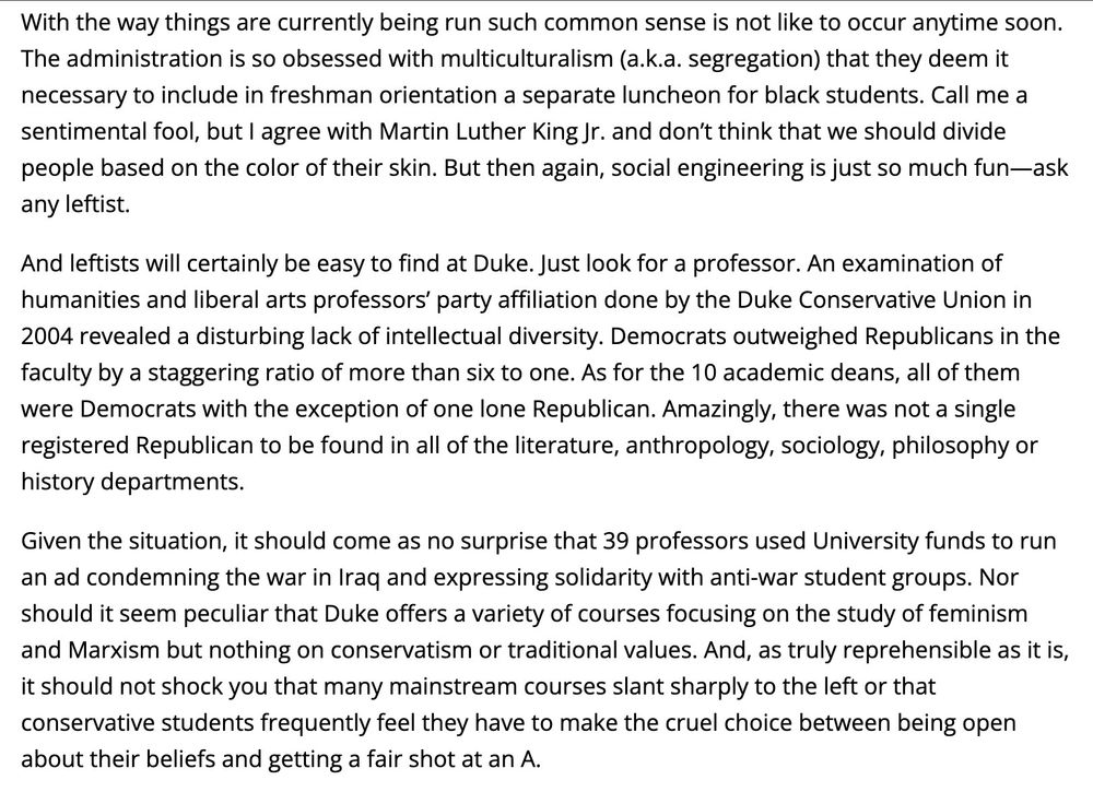 With the way things are currently being run such common sense is not like to occur anytime soon.
The administration is so obsessed with multiculturalism (a.k.a. segregation) that they deem it necessary to include in freshman orientation a separate luncheon for black students. Call me a sentimental fool, but I agree with Martin Luther King Jr. and don't think that we should divide people based on the color of their skin. But then again, social engineering is just so much fun-ask any leftist.
And leftists will certainly be easy to find at Duke. Just look for a professor. An examination of humanities and liberal arts professors' party affiliation done by the Duke Conservative Union in 2004 revealed a disturbing lack of intellectual diversity. Democrats outweighed Republicans in the faculty by a staggering ratio of more than six to one. As for the 10 academic deans, all of them were Democrats with the exception of one lone Republican. Amazingly, there was not a single registered Republican to be found in all of the literature, anthropology, sociology, philosophy or history departments.
Given the situation, it should come as no surprise that 39 professors used University funds to run an ad condemning the war in Iraq and expressing solidarity with anti-war student groups. Nor should it seem peculiar that Duke offers a variety of courses focusing on the study of feminism and Marxism but nothing on conservatism or traditional values. And, as truly reprehensible as it is, it should not shock you that many mainstream courses slant sharply to the left or that conservative students frequently feel they have to make the cruel choice between being open about their beliefs and getting a fair shot at an A.