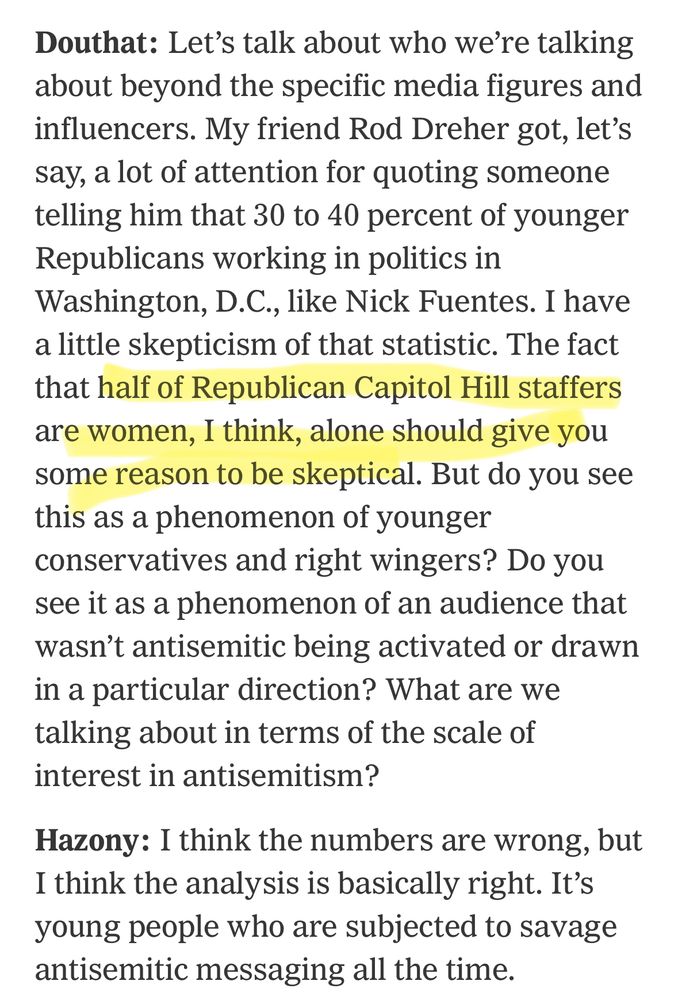 Douthat: Let's talk about who we're talking about beyond the specific media figures and influencers. My friend Rod Dreher got, let's say, a lot of attention for quoting someone telling him that 30 to 40 percent of younger Republicans working in politics in Washington, D.C., like Nick Fuentes. I have a little skepticism of that statistic. The fact that half of Republican Capitol Hill staffers are women, I think, alone should give you some reason to be skeptical. But do you see this as a phenomenon of younger conservatives and right wingers? Do you see it as a phenomenon of an audience that wasn't antisemitic being activated or drawn in a particular direction? What are we talking about in terms of the scale of interest in antisemitism?
Hazony: I think the numbers are wrong, but I think the analysis is basically right. It's young people who are subjected to savage antisemitic messaging all the time.