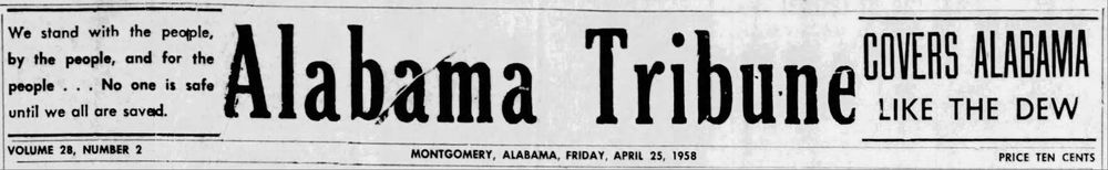 We stand with the people, by the people, and for the people... No one is safe until we all are saved.
= Alabama Tribune
COVERS ALABAMA
LIKE THE DEW
VOLUME 28, NUMBER 2
MONTGOMERY, ALABAMA, FRIDAY, APRIL 25, 1958
PRICE TEN CENTS