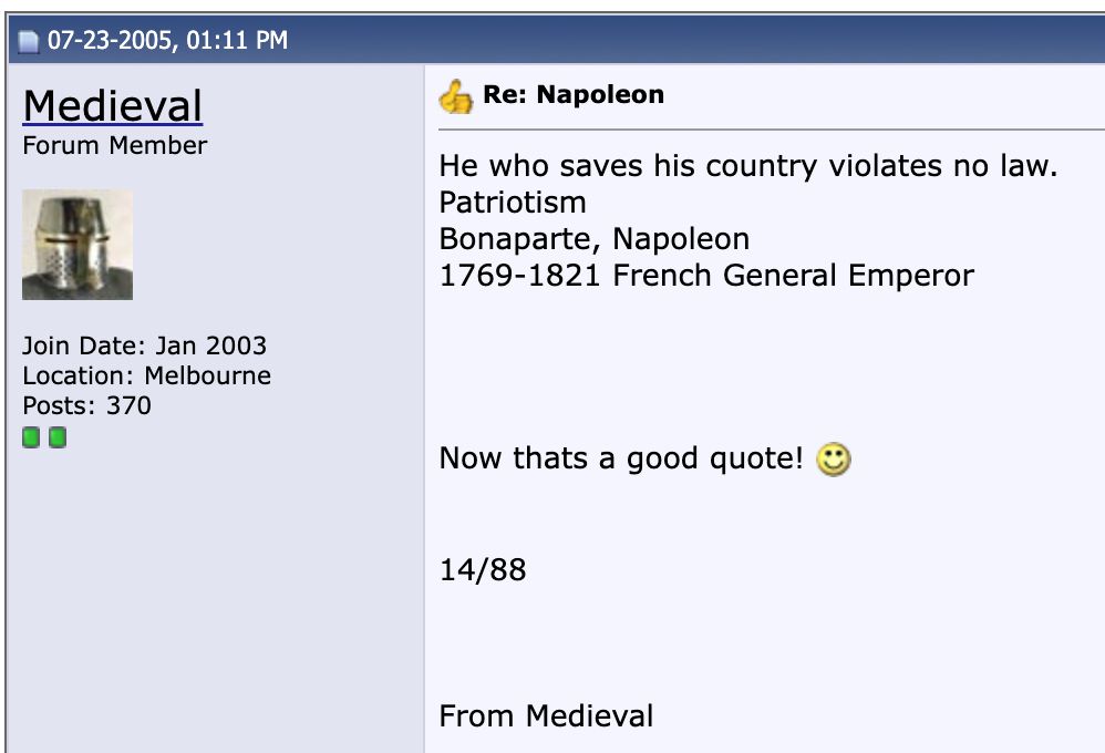 07-23-2005, 01:11 PM
Medieval
Forum Member
Join Date: Jan 2003
Location: Melbourne
Posts: 370
00
Re: Napoleon
He who saves his country violates no law.
Patriotism
Bonaparte, Napoleon
1769-1821 French General Emperor
Now thats a good quote!
14/88
From Medieval