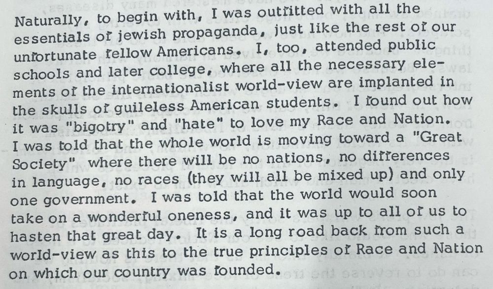 Naturally, to begin with, I was outritted with all the essentials of jewish propaganda, just like the rest oi our unfortunate fellow Americans. I, too, attended public schools and later college, where all the necessary elements of the internationalist world-view are implanted in the skulls of guileless American students. I found out how it was "bigotry" and "hate" to love my Race and Nation.
I was told that the whole world is moving toward a "Great Society" where there will be no nations, no differences in language, no races (they will all be mixed up) and only one government. I was told that the world would soon take on a wonderiul oneness, and it was up to all of us to hasten that great day. It is a long road back from such a world-view as this to the true principles of Race and Nation on which our country was founded.