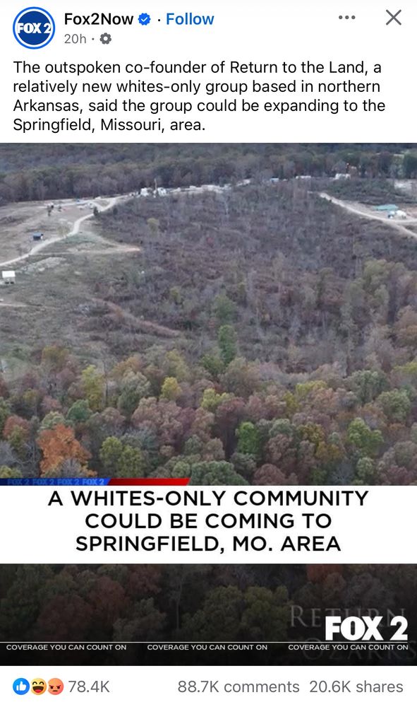 Fox2Now • • Follow
FOX 2
20h • g
The outspoken co-founder of Return to the Land, a relatively new whites-only group based in northern Arkansas, said the group could be expanding to the Springfield, Missouri, area.
A WHITES-ONLY COMMUNITY
COULD BE COMING TO SPRINGFIELD, MO. AREA
COVERAGE YOU CAN COUNT ON
78.4K
COVERAGE YOU CAN COUNT ON
COVERAGE YOU CAN COUNT ON
88.7K comments 20.6K shares