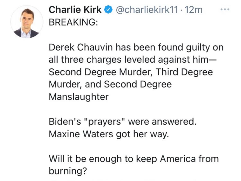 Charlie Kirk @ @charliekirk11 • 12m
BREAKING:
Derek Chauvin has been found guilty on all three charges leveled against him-Second Degree Murder, Third Degree Murder, and Second Degree Manslaughter
Biden's "prayers" were answered.
Maxine Waters got her way.
Will it be enough to keep America from burning?