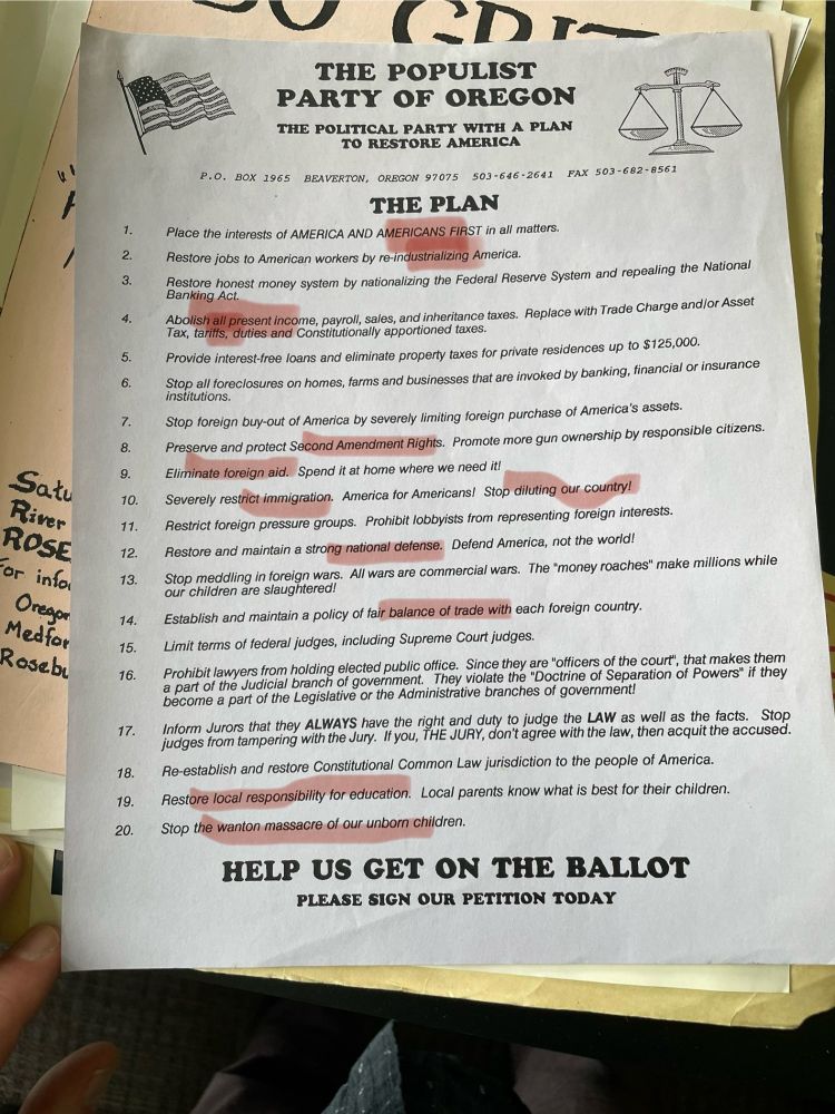 THE POPULIST
PARTY OF OREGON THE POLITICAL PARTY WITH A PLAN
TO RESTORE AMERICA
P.O. BOX 1965 BEAVERTON, OREGON 97075 503-646-2641 FAX 503-682-8561
THE PLAN
Place the interests of AMERICA AND AMERICANS FIRST in all matters.
Restore jobs to American workers by re-industrializing America.
Restore honest money system by nationalizing the Federal Reserve System and repealing the National Banking Act.
Abolish all present income, payroll, sales, and inheritance taxes. Replace with Trade Charge and/or Asset Tax, tariffs, duties and Constitutionally apportioned taxes.
Provide interest-free loans and eliminate property taxes for private residences up to $125,000.
Stop all foreclosures on homes, farms and businesses that are invoked by banking, financial or insurance
Stop foreign buy-out of America by severely limiting foreign purchase of America's assets.
Preserve and protect Second Amendment Rights. Promote more gun ownership by responsible citizens.
Eliminate foreign aid. Spend it at home where we need it!
Severely restrict immigration. America for Americans! Stop diluting our country!
Restrict foreign pressure groups. Prohibit lobbyists from representing foreign interests.
Restore and maintain a strong national defense. Defend America, not the world!
Stop meddling in foreign wars. All wars are commercial wars. The "money roaches" make millions while our children are slaughtered!
Establish and maintain a policy of fair balance of trade with each foreign country.
Limit terms of federal judges, including Supreme Court judges.
Prohibit lawyers from holding elected public office. Since they are "officers of the court", that makes them a part of the Judicial branch of government.
They violate the "Doctrine of Separation of Powers" if they
become a part of the Legislative or the Administrative branches of government!
Inform Jurors that they ALWAYS have the right and duty to judge the LAW as well as the facts. Stop judges from tampering with the Jury. If you, THE JURY, don't agre…