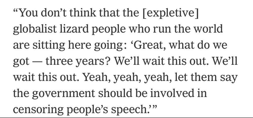 "You don't think that the [expletive] globalist lizard people who run the world are sitting here going: 'Great, what do we got — three years? We'll wait this out. We'll wait this out. Yeah, yeah, yeah, let them say the government should be involved in censoring people's speech'"