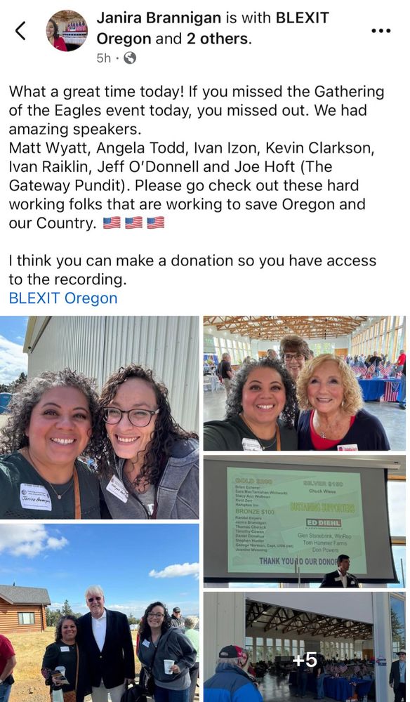 Janira Brannigan is with BLEXIT Oregon and 2 others. 5h • ••• What a great time today! If you missed the Gathering of the Eagles event today, you missed out. We had amazing speakers. Matt Wyatt, Angela Todd, Ivan Izon, Kevin Clarkson, Ivan Raiklin, Jeff O'Donnell and Joe Hoft (The Gateway Pundit). Please go check out these hard working folks that are working to save Oregon and our Country. I think you can make a donation so you have access to the recording. BLEXIT Oregon Janira Bowye GOLD $200 Brian Echerer Stacy Ann Wollman Kent Zery Hampton Inn BRONZE $100 Randal Beyers Janira Brannigan Thomas Cherock Timothy Cowan Daniel Donahue Stephen Hunter George Norman, Capt, USN (ret) Jeanine Wenning Chuck Wiese BUSTAKING SUFFORTERS ED DIEHL Glen Stonebrink, WinRep Tom Hammer Farms Don Powers THANK YOU TO OUR DONOR +5