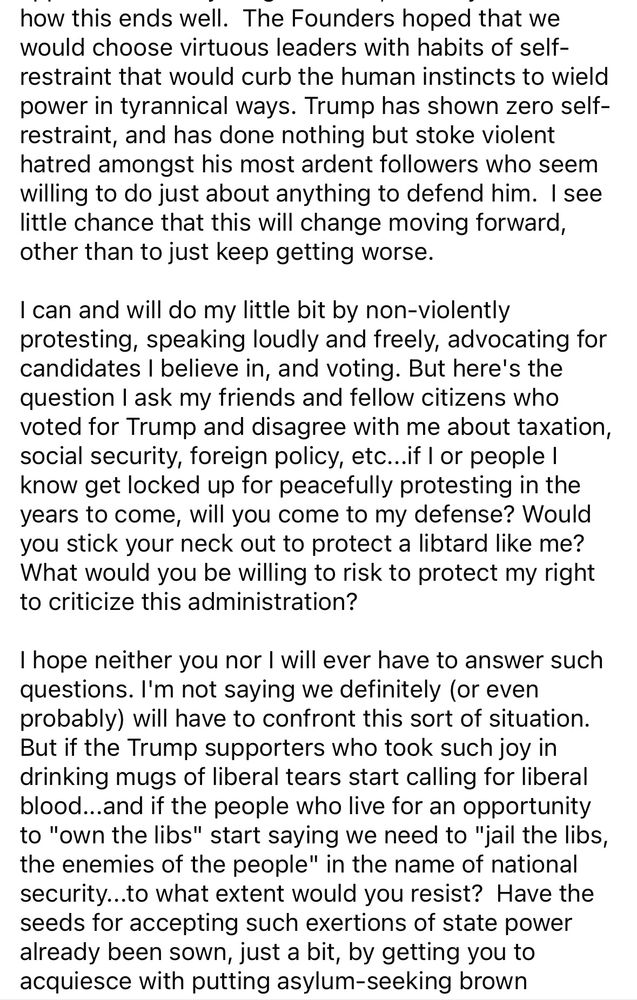 how this ends well. The Founders hoped that we would choose virtuous leaders with habits of self-restraint that would curb the human instincts to wield power in tyrannical ways. Trump has shown zero self-restraint, and has done nothing but stoke violent hatred amongst his most ardent followers who seem willing to do just about anything to defend him. I see little chance that this will change moving forward, other than to just keep getting worse.
I can and will do my little bit by non-violently protesting, speaking loudly and freely, advocating for candidates I believe in, and voting. But here's the question I ask my friends and fellow citizens who voted for Trump and disagree with me about taxation, social security, foreign policy, etc...if I or people I know get locked up for peacefully protesting in the years to come, will you come to my defense? Would you stick your neck out to protect a libtard like me?
What would you be willing to risk to protect my right to criticize this administration?
I hope neither you nor I will ever have to answer such questions. I'm not saying we definitely (or even probably) will have to confront this sort of situation.
But if the Trump supporters who took such joy in drinking mugs of liberal tears start calling for liberal blood...and if the people who live for an opportunity to "own the libs" start saying we need to "jail the libs, the enemies of the people" in the name of national security...to what extent would you resist? Have the seeds for accepting such exertions of state power already been sown, just a bit, by getting you to acquiesce with putting asylum-seeking brown