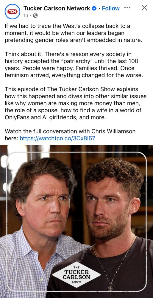 Tucker Carlson Network © • Follow •.. X
TCN
1d • ©
If we had to trace the West's collapse back to a moment, it would be when our leaders began pretending gender roles aren't embedded in nature.
Think about it. There's a reason every society in history accepted the "patriarchy" until the last 100 years. People were happy. Families thrived. Once feminism arrived, everything changed for the worse.
This episode of The Tucker Carlson Show explains how this happened and dives into other similar issues like why women are making more money than men, the role of a spouse, how to find a wife in a world of OnlyFans and Al girlfriends, and more.
Watch the full conversation with Chris Williamson here: https://watchtcn.co/3Cx8157
THE
TUCKER CARLSON
SHOW