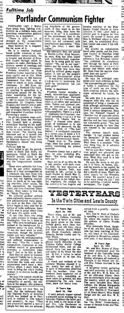 eS-
int
22-
00
аг-
心・
nis ne
th-es-
ed-
Ice his lat en ext
In ho
far
-en
len
ich
оГ-
ore
ra-ak-re-ons
fu-
on-
i a ne the is ted ng. led
are er-
hat of lers has way
Ise. be-
"**
Mr. hief
まち
โng
Ided ald
our will
itter
her had
3051
sen
fer-very
al a
alth
ther + of
Tall
elf-
jo
Fulltime Job
Portlander Communism Fighter
PORTLAND (AP) I Waller
ing overthrow of the
goverr
became
minister
of the Four
Huss
ทานna on a tuline basis and
ment. If they want to do this
Square Gospel Church at Cave
unsavory
preaching conservative political
thing,
they have the overthrow
Junction in
1930.
similar
Later held a
right to do so.
It is
past in Eugene for five
doctrine as a byproduct.
the government that is the
He moved to Salem
"There
and
iS
quile
bit
crux, he says, and their other then to Portland where in
strength in the conservative
yiews
are not connected with ber,
1959, he established
Octo Free-
movement here,
" he says.
constitutional guarantees: "They
dom Center and made It his full-
Huss
believes he is responsi
don't like Jews;
don't like
time job.
bie for some of it.
coffee."
His
attacks on communism
He is
veteran Portland•
based
advocate of anti-
His tolerance does not extend
found other marks and the Port-
public communistic conservatism.
He
to Martin Luther King because,
land Council of
Churches cried
is lounder and director of Free
ne says,
King has been linked
"smear."
The
Oregonian
said
dom Center through
which he
with communist-front organiza-
editorially that Freedom Center
appears on radio, distributes lit-
tions. Is he using guilt by asso
scaltered
its
slanderous
ciation?
eralure, speaks at meetings and
"No, not in our case." shot through the ranks of Port-
'Selma and the march on Mont..
land churchmen,
minority
circulates a weekly newspaper.
groups
and others with
whom
Pickets
"could only have hap
identified
as from
Freedom Center marched at the
pened by militant group organi-
Mr.
Huss from his narrow view-
zation.
It was not the
state capitol and at Gov. Mark
people…