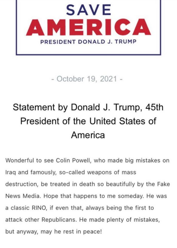 SAVE AMERICA PRESIDENT DONALD J. TRUMP - October 19, 2021 - Statement by Donald J. Trump, 45th President of the United States of America Wonderful to see Colin Powell, who made big mistakes on Iraq and famously, so-called weapons of mass destruction, be treated in death so beautifully by the Fake News Media. Hope that happens to me someday. He was a classic RINO, if even that, always being the first to attack other Republicans. He made plenty of mistakes, but anyway, may he rest in peace!