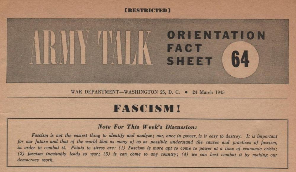 CRESTRICTED]
ORIENTATION
FACT SHEET
64
WAR DEPARTMENT-WASHINGTON 25, D. C. • 24 March 1945 FASCISM!
Note For This Week's Discussion:
Fascism is not the easiest thing to identify and analyze; nor, once in power, is it easy to destroy. It is important for our future and that of the world that as many of us as possible understand the causes and practices of fascism, in order to combat it. Points to stress are: (1) Fascism is more apt to come to power at a time of economic crisis;
(2) fascism inevitably leads to war; (3) it can come to any country; (4) we can best combat it by making our democracy work.