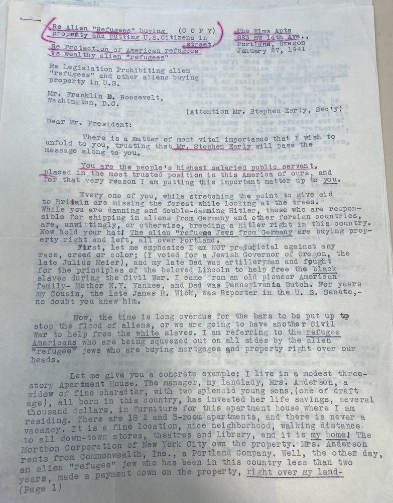 2301 NW Irving, Portland,
0regon，
May 28th, 1941.
President Roosevelt,
%The White House,
Washington, D.C.
Re Alien "Refugees" buying
(CO PY)
PropEnty and putting U.S.Citizens
in
Re Protection of vs wealthy alien "refugees"
American refugees
Re Legislation Prohibiting alien
"refugees"
and other aliens buying
property in U.S.
Mr. Franklin D. Roosevelt,
Washington, D.C.
The Elms Apts
823 SW 14th Ave,
27, 1941
(Attention Mr. Stephen Early, Sec'J)
Dear Mr. President:
There is a matter of most vital importance that
I wish to
message along
message a Vod, tooting thot lo. Stephen Marly will pass the
You are the people's highest salaried public servant,
placed
in the most trusted position in this America of ours, for that very reason I am putting this important matter up to you.
Every one of you, while stretching the point to give ala
to Britain are missing the forest while looking at the trees.
Sible 0u an in ng and no Conan at o the ho Countries,
are 101d your hal he altenetueee sons trom Gomany are beying prop-
erty right and left, all over Portland.
First, let me emphasize I am NOT predudicial against any
for the principles of the beloved Lincoln to help free the black slaves during the Civil War. I came from an old pioneer American family- Mother N.Y. Yankee, and Dad was Pennsylvania Dutch. For years my Cousin,
the late James R. Wick, was Reporter in the U. S. Senate,-
no doubt you knew him.
the time is long overdue for the bars to be put up to
or we are going to have another Civil
Americans who are being squeezed out on all sides by the alien
"refugee" jews who are buying mortgages and property right over our
Let me give you a concrete example: I live in a modest three-
story Apartment House. The manager, my landlady, Nrs. Anderson, a widow of fine character, with two splendid young sons, lone of arait age), all born in this country, has invested her life savings,_several thousand dollars, in furniture for this apartment house where residing. There are 18 2 and 3-room …