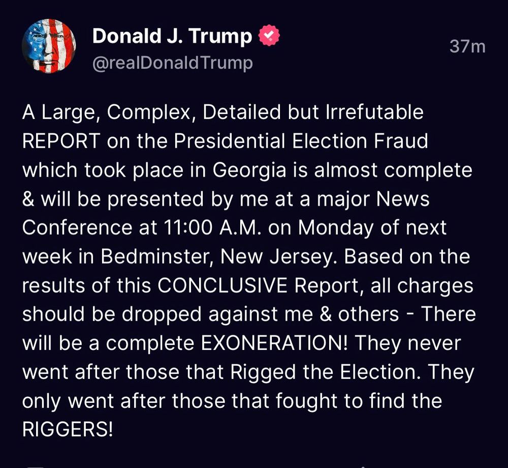 Donald J. Trump @realDonald Trump
37 m
A Large, Complex, Detailed but Irrefutable REPORT on the Presidential Election Fraud which took place in Georgia is almost complete & will be presented by me at a major News Conference at 11:00 A.M. on Monday of next week in Bedminster, New Jersey. Based on the results of this CONCLUSIVE Report, all charges should be dropped against me & others - There will be a complete 
EXONERATION! They never went after those that Rigged the Election. They only went after those that fought to find the RIGGERS!