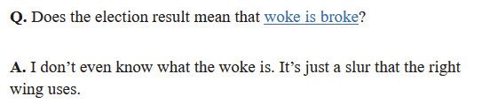 Q. Does the election result mean that woke is broke?
A. I don't even know what the woke is. It's just a slur that the right wing uses.