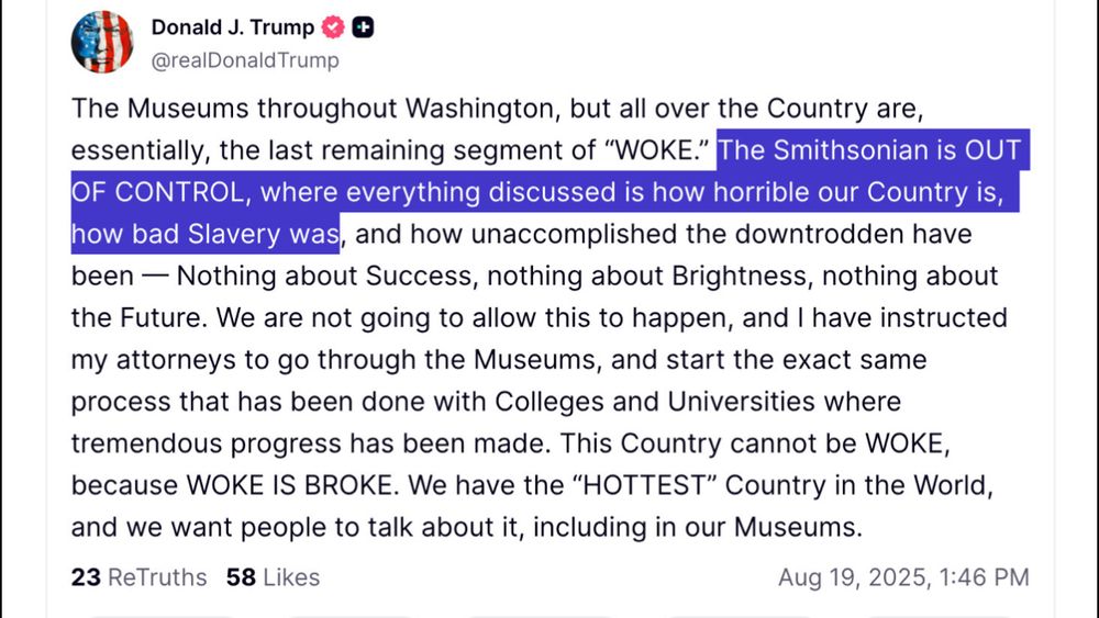 Donald J. Trump & €
@realDonald Trump
The Museums throughout Washington, but all over the Country are, essentially, the last remaining segment of "WOKE." The Smithsonian is OUT OF CONTROL, where everything discussed is how horrible our Country is, how bad Slavery was, and how unaccomplished the downtrodden have been - Nothing about Success, nothing about Brightness, nothing about the Future. We are not going to allow this to happen, and I have instructed my attorneys to go through the Museums, and start the exact same process that has been done with Colleges and Universities where tremendous progress has been made. This Country cannot be WOKE, because WOKE IS BROKE. We have the "HOTTEST" Country in the World, and we want people to talk about it, including in our Museums.
23 ReTruths 58 Likes
Aug 19, 2025, 1:46 PM