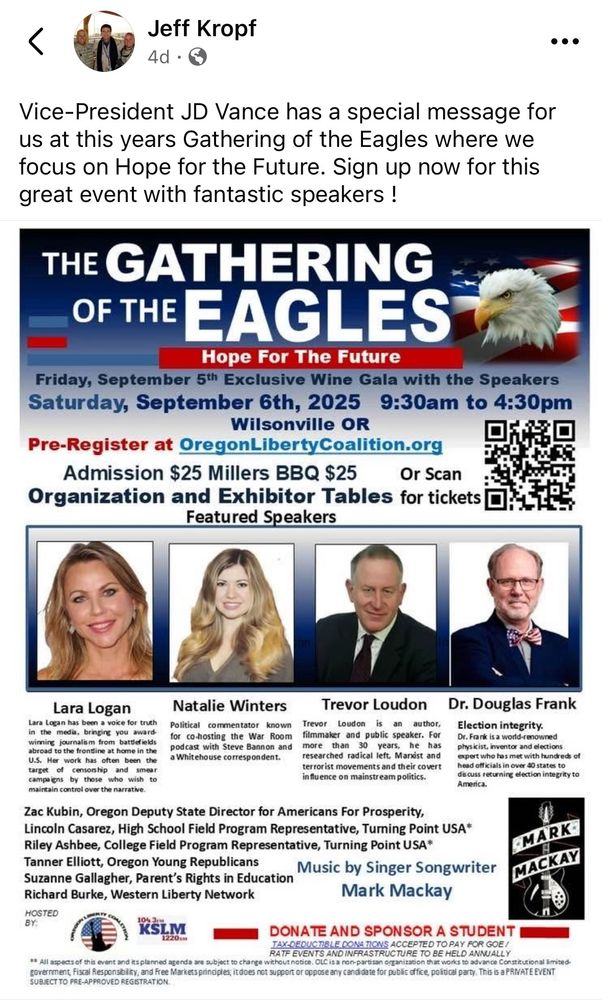 Jeff Kropf 4d Vice-President JD Vance has a special message for us at this years Gathering of the Eagles where we focus on Hope for the Future. Sign up now for this great event with fantastic speakers ! THE GATHERING OF THE EAGLES Hope For The Future Friday, September 5th Exclusive Wine Gala with the Speakers Saturday, September 6th, 2025 9:30am to 4:30pm Wilsonville OR Pre-Register at OregonLibertyCoalition.org Admission $25 Millers BBQ $25 Or Scan Organization and Exhibitor Tables for tickets Featured Speakers Lara Logan Lara Logan has been a voice for truth in the media, bringing you award winning journalism from battlefields abroad to the frontline at home in the U.S. Her work has often been the target of censorship and mpeT campaigns by those who wish to maintain control over the narrative. Natalie Winters Political commentator known for co-hosting the War Room podcast with Steve Bannon and a Whit ehouse correspondent. Trevor Loudon Trevor Loudon is an author, filmmaker and public speaker. For more than 30 years, he has researched radical left, Marist and terrorist movements and their covert influence on mainstream politics. Dr. Douglas Frank Election integrity. Dr. Frank is a world renowned physicist, inventor and elections expert who has met with hundreds of head officials in over 40 states to dis cuss returning election integrity to America. Zac Kubin, Oregon Deputy State Director for Americans For Prosperity, Lincoln Casarez, High School Field Program Representative, Turning Point USA* Riley Ashbee, College Field Program Representative, Turning Point USA* Tanner Elliott, Oregon Young Republicans Music by Singer Songwriter Suzanne Gallagher, Parent's Rights in Education Richard Burke, Western Liberty Network Mark Mackay HOSTED BY: MARK MACKAY 10% 31 KSLIM 1220k DONATE AND SPONSOR A STUDENT TAX-DEDUCTIBLE DONATIONS ACCEPTED TO PAY FOR GOE / RATF EVENTS AND INFRASTRUCTURE TO BE HELD ANNUALLY ** All aspects of this event and its planned agenda are subject to ch…