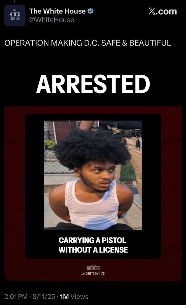 The
WHITE HOUSE
The White House V*
@WhiteHouse
X.com
OPERATION MAKING D.C. SAFE & BEAUTIFUL
ARRESTED
CARRYING A PISTOL
WITHOUT A LICENSE
The WHITE HOUSE
2:01 PM • 8/11/25 • 1M Views